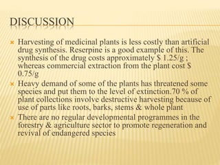 DISCUSSION
 Harvesting of medicinal plants is less costly than artificial
drug synthesis. Reserpine is a good example of this. The
synthesis of the drug costs approximately $ 1.25/g ;
whereas commercial extraction from the plant cost $
0.75/g
 Heavy demand of some of the plants has threatened some
species and put them to the level of extinction.70 % of
plant collections involve destructive harvesting because of
use of parts like roots, barks, stems & whole plant
 There are no regular developmental programmes in the
forestry & agriculture sector to promote regeneration and
revival of endangered species
 