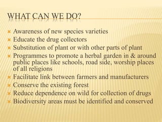 WHAT CAN WE DO?
 Awareness of new species varieties
 Educate the drug collectors
 Substitution of plant or with other parts of plant
 Programmes to promote a herbal garden in & around
public places like schools, road side, worship places
of all religions
 Facilitate link between farmers and manufacturers
 Conserve the existing forest
 Reduce dependence on wild for collection of drugs
 Biodiversity areas must be identified and conserved
 