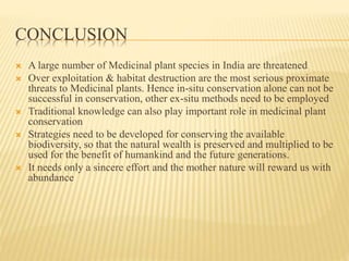 CONCLUSION
 A large number of Medicinal plant species in India are threatened
 Over exploitation & habitat destruction are the most serious proximate
threats to Medicinal plants. Hence in-situ conservation alone can not be
successful in conservation, other ex-situ methods need to be employed
 Traditional knowledge can also play important role in medicinal plant
conservation
 Strategies need to be developed for conserving the available
biodiversity, so that the natural wealth is preserved and multiplied to be
used for the benefit of humankind and the future generations.
 It needs only a sincere effort and the mother nature will reward us with
abundance
 