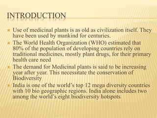 INTRODUCTION
 Use of medicinal plants is as old as civilization itself. They
have been used by mankind for centuries.
 The World Health Organization (WHO) estimated that
80% of the population of developing countries rely on
traditional medicines, mostly plant drugs, for their primary
health care need
 The demand for Medicinal plants is said to be increasing
year after year. This necessitate the conservation of
Biodiversity
 India is one of the world’s top 12 mega diversity countries
with 10 bio geographic regions. India alone includes two
among the world’s eight biodiversity hotspots
 