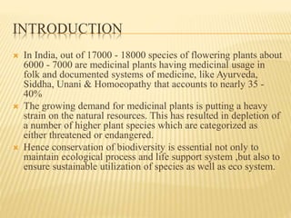 INTRODUCTION
 In India, out of 17000 - 18000 species of flowering plants about
6000 - 7000 are medicinal plants having medicinal usage in
folk and documented systems of medicine, like Ayurveda,
Siddha, Unani & Homoeopathy that accounts to nearly 35 -
40%
 The growing demand for medicinal plants is putting a heavy
strain on the natural resources. This has resulted in depletion of
a number of higher plant species which are categorized as
either threatened or endangered.
 Hence conservation of biodiversity is essential not only to
maintain ecological process and life support system ,but also to
ensure sustainable utilization of species as well as eco system.
 