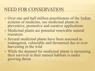 NEED FOR CONSERVATION
 Over one and half million practitioners of the Indian
systems of medicine, use medicinal plants in
preventive, promotive and curative applications
 Medicinal plants are potential renewable natural
resources
 Several medicinal plants have been assessed as
endangered, vulnerable and threatened due to over
harvesting in the wild
 While the demand for medicinal plants is increasing,
their survival in their natural habitats is under
growing threat
 