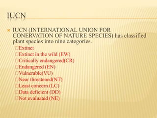 IUCN
 IUCN (INTERNATIONAL UNION FOR
CONERVATION OF NATURE SPECIES) has classified
plant species into nine categories.
Extinct
Extinct in the wild (EW)
Critically endangered(CR)
Endangered (EN)
Vulnerable(VU)
Near threatened(NT)
Least concern (LC)
Data deficient (DD)
Not evaluated (NE)
 