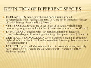 DEFINITION OF DIFFERENT SPECIES
 RARE SPECIES: Species with small population restricted
geographically with localized habitats. They are not in immediate danger
of extinction e.g. Saraca indica ( Asoka )
 VULNERABLE: Species are under threat of or actually declining in
number. e.g. Aegle marmelos ( Vilwa ) Baliospermum montanum (Danti )
 ENDANGERED: Species with low population number that are in
considerable danger of becoming extinct e.g. Bacopa monnieri ( Brahmi )
 CRITICALLY ENDANGERED: when a species is facing an extremely
high risk of extinction in wild in the immediate future e.g. Inula racemosa
( Puskaramoolam )
 EXTINCT: Species which cannot be found in areas where they recently
been inhabited e.g. Drosera indica, Aerva wightii, Asparagus rottleri,
Madhuca insignis
 