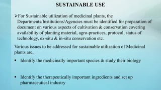 SUSTAINABLE USE
For Sustainable utilization of medicinal plants, the
Departments/Institutions/Agencies must be identified for preparation of
document on various aspects of cultivation & conservation covering
availability of planting material, agro-practices, protocol, status of
technology, ex-situ & in-situ conservation etc..
Various issues to be addressed for sustainable utilization of Medicinal
plants are,
 Identify the medicinally important species & study their biology
 Identify the therapeutically important ingredients and set up
pharmaceutical industry
 