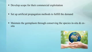  Develop scope for their commercial exploitation
 Set up artificial propagation methods to fulfill the demand
 Maintain the germplasm through conserving the species in-situ & ex-
situ
 