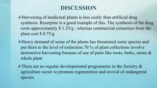 DISCUSSION
Harvesting of medicinal plants is less costly than artificial drug
synthesis. Reserpine is a good example of this. The synthesis of the drug
costs approximately $ 1.25/g ; whereas commercial extraction from the
plant cost $ 0.75/g
Heavy demand of some of the plants has threatened some species and
put them to the level of extinction.70 % of plant collections involve
destructive harvesting because of use of parts like roots, barks, stems &
whole plant
There are no regular developmental programmes in the forestry &
agriculture sector to promote regeneration and revival of endangered
species
 