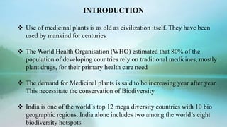 INTRODUCTION
 Use of medicinal plants is as old as civilization itself. They have been
used by mankind for centuries
 The World Health Organisation (WHO) estimated that 80% of the
population of developing countries rely on traditional medicines, mostly
plant drugs, for their primary health care need
 The demand for Medicinal plants is said to be increasing year after year.
This necessitate the conservation of Biodiversity
 India is one of the world’s top 12 mega diversity countries with 10 bio
geographic regions. India alone includes two among the world’s eight
biodiversity hotspots
 