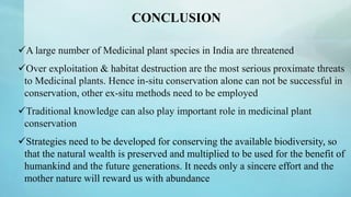 CONCLUSION
A large number of Medicinal plant species in India are threatened
Over exploitation & habitat destruction are the most serious proximate threats
to Medicinal plants. Hence in-situ conservation alone can not be successful in
conservation, other ex-situ methods need to be employed
Traditional knowledge can also play important role in medicinal plant
conservation
Strategies need to be developed for conserving the available biodiversity, so
that the natural wealth is preserved and multiplied to be used for the benefit of
humankind and the future generations. It needs only a sincere effort and the
mother nature will reward us with abundance
 