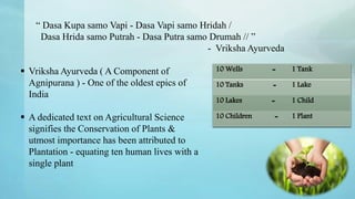 “ Dasa Kupa samo Vapi - Dasa Vapi samo Hridah /
Dasa Hrida samo Putrah - Dasa Putra samo Drumah // ”
- Vriksha Ayurveda
10 Wells = 1 Tank
10 Tanks = 1 Lake
10 Lakes = 1 Child
10 Children = 1 Plant
 Vriksha Ayurveda ( A Component of
Agnipurana ) - One of the oldest epics of
India
 A dedicated text on Agricultural Science
signifies the Conservation of Plants &
utmost importance has been attributed to
Plantation - equating ten human lives with a
single plant
 