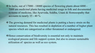 In India, out of 17000 - 18000 species of flowering plants about 6000 -
7000 are medicinal plants having medicinal usage in folk and documented
systems of medicine, like Ayurveda, Siddha, Unani & Homoeopathy that
accounts to nearly 35 - 40 %
The growing demand for medicinal plants is putting a heavy strain on the
natural resources. This has resulted in depletion of a number of higher plant
species which are categorized as either threatened or endangered.
Hence conservation of biodiversity is essential not only to maintain
ecological process and life support system ,but also to ensure sustainable
utilization of species as well as eco system.
 