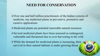 NEED FOR CONSERVATION
Over one and half million practitioners of the Indian systems of
medicine, use medicinal plants in preventive, promotive and
curative applications
Medicinal plants are potential renewable natural resources
Several medicinal plants have been assessed as endangered,
vulnerable and threatened due to over harvesting in the wild
While the demand for medicinal plants is increasing, their
survival in their natural habitats is under growing threat
 