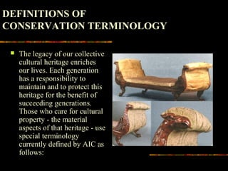  The legacy of our collective
cultural heritage enriches
our lives. Each generation
has a responsibility to
maintain and to protect this
heritage for the benefit of
succeeding generations.
Those who care for cultural
property - the material
aspects of that heritage - use
special terminology
currently defined by AIC as
follows:
DEFINITIONS OF
CONSERVATION TERMINOLOGY
 