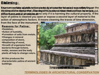 Patina:
Cleaning:
Layer on mostly of cultural property. It of exterior facades, especially those
This termsurface applies to the cleaning is considered as a trace reflecting on the
life time of the monument.cleaning of facades various methods can layer is a
constructed in stone. For The decision to clean/ clear that surface be employed,
difficult one and it should be done only if it is harming the cultural property. If the
either mechanical or chemical.
layer of patina is cleaned you open or expose a second layer of material to the
action of atmospheric factors. It means cleaning the traces of time dimension,
from the face of the monument.
 Reasons for Patina:                                                                   `
•Oxidation,
•Action of humidity,
•Formation of salts from metals,
•Changes in mineral
composition of stone,
•Weathering of wood,
•Growth of organisms from
bacteria through lichens,
molds, mosses and the leafy
plants all help to change colors.

All this produces the
characteristic patina of ancient                                      ©Heritage Cell, DAP-NED
                                                                              ©Heritage Cell, DAP-NED
buildings.                                                                        ©ANaeem, 2005
                                                                                ©ANaeem, 2005
                                                                       ©Heritage Cell, DAP-NED
                                           Standard VeniceVenice Karachi
                                                    Chartered Bank,
                                                  Worksite at Venice
                                                      Venice
                                           Jaffar Faddo Dispensary, Karachi
                                               Karachi Port Trust, Karachi
                                                   Polonarowa, Srilanka
                                                    Polonarowa, Srilanka
                     TERMINOLOGIES IN ARCHITECTURAL CONSERVATION
 