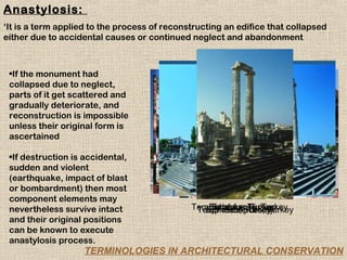 Anastylosis:
‘It is a term applied to the process of reconstructing an edifice that collapsed
either due to accidental causes or continued neglect and abandonment



 •If the monument had
 collapsed due to neglect,
 parts of it get scattered and
 gradually deteriorate, and
 reconstruction is impossible
 unless their original form is
 ascertained

 •If destruction is accidental,
 sudden and violent
 (earthquake, impact of blast
 or bombardment) then most
 component elements may
 nevertheless survive intact                  Temple ofof Apollo, Turkey
                                               Temple Apollo, Turkey
                                                  Ephesus, Turkey
                                                   Ephesus, Turkey
                                                 Ephesus, Turkey
                                                  Ephesus, Turkey
 and their original positions
 can be known to execute
 anastylosis process.
                    TERMINOLOGIES IN ARCHITECTURAL CONSERVATION
 