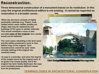 Reconstruction:
Three dimensional construction of a monument based on its restitution. In this
case the original architectural edifice is not existing. It cannot be regarded as
restoration in a broader sense.

•When the structure consists of highly
perishable materials (e.g. Thatch, mud,
rubble) which retain neither solidity nor
shape, they may be replaced by new
buildings of the same or similar materials.
This would constitute a more or less
accurate copy of the original, but a sense
would not be authentic.

•For such cases rebuilding is the term used,
and the edifice produced is more or less
faithful copy of the original. Term
reconstruction cannot be used when
virtually nothing of the original has
remained intact.

•A copy is a reminder; and since the imprint
of the creator borne by the original work of
art gives it its unique quality, and if the     New BridgeCampanile,Bosnia Herzegovina
                                                Old      Campanile, Poland
                                                          Warsaw, Poland
                                                          in Mostar, Venice
                                                          Warsaw, Poland
                                                           Warsaw, Venice
original has been totally destroyed, the copy
must inevitably possess different values
from its predecessor.
                         TERMINOLOGIES IN ARCHITECTURAL CONSERVATION
 