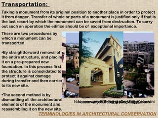 Transportation:
Taking a monument from its original position to another place in order to protect
it from danger. Transfer of whole or parts of a monument is justified only if that is
the last resort by which the monument can be saved from destruction. To carry
out such an operation the edifice should be of exceptional importance.
There are two procedures by
which a monument can be
transported.

•By straightforward removal of
the entire structure, and placing
it on a pre-prepared new
foundation. In this process first
the structure is consolidated to
protect it against damage
during transfer and then carried
to its new site.

•The second method is by
dismantling all the architectural
                                       Nusserwanjee Building (Indus Valley), Karachi
                                         Nusserwanjee Building (Original), Karachi
                                                Abu Simbel, Aswan-Egypt
elements of the monument and
reassembling it on the new site.
                    TERMINOLOGIES IN ARCHITECTURAL CONSERVATION
 