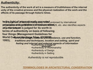 Authenticity:
The authenticity of the work of art is a measure of truthfulness of the internal
unity of the creative process and the physical realization of the work and the
effects of its passage through historic times.


 In the light of of Nara on Authenticity, 1994, endorsed by international
  The Document internationally accepted
 principles and guidelines of conservation, etc. also identifies aspects
  organizations like UNESCO, ICCROM and ICOMOS,
 any monument is judged for its worth in
  of authenticity as
 terms of authenticity on basis of following
 four things (Management Guidelines for
 World Cultural Heritage Sites, ICCROM
           “form and design, material and substance, use and function,
 1993);       traditions and techniques, location and setting, spirit and
             feeling and internal and external aspects of information
                           •Authenticity of Material
                                     sources”.
                           •Authenticity of Workmanship
                           •Authenticity of Design
                           •Authenticity in Setting
                         Authenticity is not reproducible.


                    TERMINOLOGIES IN ARCHITECTURAL CONSERVATION
 
