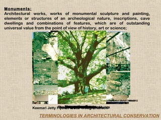 Monuments:
Architectural works, works of monumental sculpture and painting,
elements or structures of an archeological nature, inscriptions, cave
dwellings and combinations of features, which are of outstanding
universal value from the point of view of history, art or science;




                                      Courtesy:Rahat Saboor,Courtesy:Heritage Cell, DAP-NED
                                                            Arjumand Alvi (Batch 2001-2002
                                                         Courtesy:Heritage Cell, DAP-NED


                                Merewether Market
                                  Anitkabir, Tower
                                 Anitkabir, Fort
                                      Lahore
             Keemari Jetty FlyoverEmpressAnkaraKarachi
                            Flour Koza Old Tree, Bursa
                            Hangingyr HunzaBridge, Hunza
                                SuspensionAnkara
                                800WaterMahal
                                  Mill, Han, Bursa
                                     Mosque, Hunza
                                      Taj Trough,

                TERMINOLOGIES IN ARCHITECTURAL CONSERVATION
 