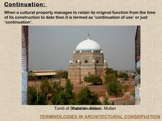 Continuation:
When a cultural property manages to retain its original function from the time
of its construction to date then it is termed as ‘continuation of use’ or just
‘continuation’.




                         Tomb of Shahrukn-e-Alam, Multan
                                  Kozahan, Bursa

                  TERMINOLOGIES IN ARCHITECTURAL CONSERVATION
 