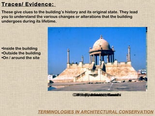 Traces/ Evidence:
These give clues to the building’s history and its original state. They lead
you to understand the various changes or alterations that the building
undergoes during its lifetime.




•Inside the building
•Outside the building
•On / around the site




                                       Clifton Promenade,Karachi
                                       Clifton Promenade,Karachi
                                           Ruby Jewelers, Karachi
                                             Rohtas Fort, Jhelum
                                             Ruby Jewelers,
                                                  Karachi



                    TERMINOLOGIES IN ARCHITECTURAL CONSERVATION
 