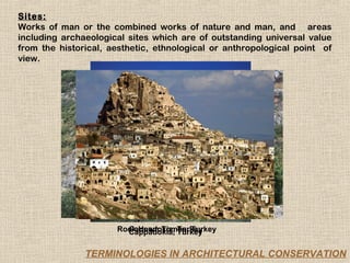 Sites:
Works of man or the combined works of nature and man, and areas
including archaeological sites which are of outstanding universal value
from the historical, aesthetic, ethnological or anthropological point of
view.




                      Rock Hewn Tombs, Turkey
                        Cappadokia, Turkey
                        Cappadokia, Turkey

               TERMINOLOGIES IN ARCHITECTURAL CONSERVATION
 