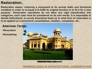 Restoration:
Restoration means ‘restoring a monument to its normal static and functional
condition in order to re-equip it to fulfill its original function or to fit it for a new
purpose’. Restoration operations do not allow any rigid classification into
categories; each case must be considered on its own merits. It is impossible to
decide beforehand, on purely theoretical basis as to what form of restoration is
to be applied on a monument; consolidation, isolation, completion, etc.

 American Terms:
 •Renovation
 •Remodeling




                                   Hindu Gymkhana, Karachi
                                    Mohatta Palace, Karachi
                                    Baltit Fort, Hunza

                     TERMINOLOGIES IN ARCHITECTURAL CONSERVATION
 
