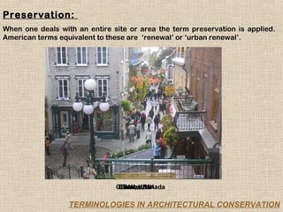 Preservation:
When one deals with an entire site or area the term preservation is applied.
American terms equivalent to these are ‘renewal’ or ‘urban renewal’.




                               Quebec,UK
                               Chester,Canada
                                Bath, UK
                                 Bath, UK

                  TERMINOLOGIES IN ARCHITECTURAL CONSERVATION
 