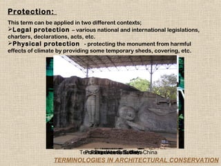 Protection:
This term can be applied in two different contexts;
Legal protection – various national and international legislations,
charters, declarations, acts, etc.
Physical protection - protecting the monument from harmful
effects of climate by providing some temporary sheds, covering, etc.




                               Sagalassos, Turkey
                         Terracotta Warriors, Xian-China
                           Polonarowa, Srilanka
                             Polonarowa, Srilanka
                TERMINOLOGIES IN ARCHITECTURAL CONSERVATION
 