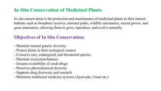In Situ Conservation of Medicinal Plants
In situ conservation is the protection and maintenance of medicinal plants in their natural
habitats such as biosphere reserves, national parks, wildlife sanctuaries, sacred groves, and
gene sanctuaries, allowing them to grow, reproduce, and evolve naturally.
Objectives of In Situ Conservation:
- Maintain natural genetic diversity
- Protect plants in their ecological context
- Conserve rare, endangered, and threatened species
- Maintain ecosystem balance
- Ensures availability of crude drugs
- Preserves phytochemical diversity
- Supports drug discovery and research
- Maintains traditional medicine systems (Ayurveda, Unani etc.)
 