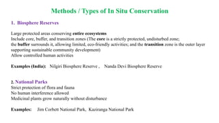 Methods / Types of In Situ Conservation
1. Biosphere Reserves
Large protected areas conserving entire ecosystems
Include core, buffer, and transition zones (The core is a strictly protected, undisturbed zone;
the buffer surrounds it, allowing limited, eco-friendly activities; and the transition zone is the outer layer
supporting sustainable community development)
Allow controlled human activities
Examples (India): Nilgiri Biosphere Reserve , Nanda Devi Biosphere Reserve
2. National Parks
Strict protection of flora and fauna
No human interference allowed
Medicinal plants grow naturally without disturbance
Examples: Jim Corbett National Park, Kaziranga National Park
 