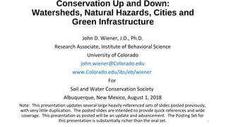Conservation Up and Down:
Watersheds, Natural Hazards, Cities and
Green Infrastructure
1
John D. Wiener, J.D., Ph.D.
Research Associate, Institute of Behavioral Science
University of Colorado
john.wiener@Colorado.edu
www.Colorado.edu/ibs/eb/wiener
For
Soil and Water Conservation Society
Albuquerque, New Mexico, August 1, 2018
Note: This presentation updates several large heavily-referenced sets of slides posted previously,
with very little duplication. The posted slides are intended to provide quick references and wide
coverage. This presentation as posted will be an update and advancement. The Posting Set for
this presentation is substantially richer than the oral set.
 