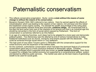 Paternalistic conservatism  This reflects conservative pragmatism.  Burke  wrote  a state without the means of some change is without the means of its conservation.  Benjamin Disraeli (1804-1881) referred to two nations.  Here he warned against the effects of industrialisation which was leading to the creation of two nations- rich and poor and this risked the breakdown of the organic society.  For Disraeli the wealth and privilege of the ruling class brought responsibility towards those less fortunate-  noblesse oblige .  He romanticised that in the past the land owner took care of the interests of his tenants and that in an industrial age this should be reinvented in the form of social reform passed by Parliament.  This form of conservatism is sometimes referred to as One Nation. In an age of a widening franchise, such ideas had to be adapted to a more open and democratic political system.  Tory democracy was the attempt by end of century Conservatives to make traditional instituitons such as church, monarchy and empire popular with the electorate.  This could be achieved through social reform or Tory welfarism. The high point of one nation Toryism came in 1950s/60s with the conservative support for the mixed economy and the expansion of the welfare state.  On the continent, authoritarian conservatism which had been the dominant feature of continental conservatism gave way to a more conscious embrace of democratic values.  Christian democracy emerged which supported what was known as  social market economy.  Here there is support for a largely free market economy but supported by a comprehensive welfare  system  and backed by effective public services..  The market was seen as the best means of generating wealth to be used for social goals. 