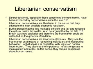Libertarian conservatism  Liberal doctrines, especially those concerning the free market, have been advanced by conservatives since the late C18. Libertarian conservatives are libertarian in the sense that they advocate the least possible economic regulation. Burke argued that the free market is efficient and fair and reflected the natural desire for wealth.  Also he argued that by the late c18  Britain was now capitalist and therefore the free market could be defended on the grounds of tradition. Libertarian conservatives are inconsistent liberals.  They see the free market as a means of restraining individuals and moderating behaviour.  In that sense it is consistent with  views on human imperfection.  They also see the importance  of a strong state to maintain law and order.  In this sense, they remain pessimistic about human nature.  