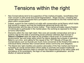 Tensions within the right Neo Conservatives tend to be supportive of free market principles, nevertheless their main concern is with moral and social fragmentation.  Roger Scruton, a leading Neo conservative in the UK argued that a principled commitment to the free market had no place within conservatism. Indeed, support for free market is at odds with conservative social theory which holds that society is organic and that the traditional patriarchal family with the father/provider and the stay at home mother.  Free market principles require freedom of individuals to participate in the market place- the working as opposed to the stay  at home wife/mother. Elements within the new right clash- Neo cons are socially conservative and see a positive role for the state in promoting social cohesion whereas Alan Duncan in  Saturn’s Children  sees the state as the problem critical even of Conservative governments’ law and order policy which he claims despite big increase in spending failed to cut crime  and calling for the repeal of the 1971 Misuse of Drugs Act.  Conservatives such as Duncan are much more concerned at the threat of the state to individual liberty whereas Neo Conservatives stress community and obligation.  The liberal new right (neolibs) are positive advocates of the free market and have no sympathy for social conservatism which seeks to promote and protect traditional values.  Whereas Neocons seek to maintain the independence of the nation state and are jealous of its sovereignty, the logic of neo liberalism is globalisation  and the dilution of national barriers.  
