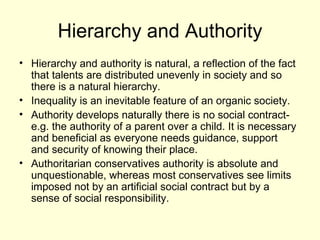 Hierarchy and Authority Hierarchy and authority is natural, a reflection of the fact that talents are distributed unevenly in society and so there is a natural hierarchy.  Inequality is an inevitable feature of an organic society. Authority develops naturally there is no social contract- e.g. the authority of a parent over a child. It is necessary and beneficial as everyone needs guidance, support  and security of knowing their place. Authoritarian conservatives authority is absolute and unquestionable, whereas most conservatives see limits imposed not by an artificial social contract but by a sense of social responsibility.  