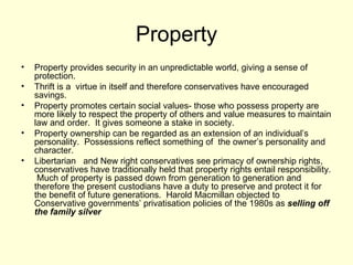 Property Property provides security in an unpredictable world, giving a sense of protection. Thrift is a  virtue in itself and therefore conservatives have encouraged savings. Property promotes certain social values- those who possess property are more likely to respect the property of others and value measures to maintain law and order.  It gives someone a stake in society. Property ownership can be regarded as an extension of an individual’s personality.  Possessions reflect something of  the owner’s personality and character. Libertarian  and New right conservatives see primacy of ownership rights, conservatives have traditionally held that property rights entail responsibility.  Much of property is passed down from generation to generation and therefore the present custodians have a duty to preserve and protect it for the benefit of future generations.  Harold Macmillan objected to Conservative governments’ privatisation policies of the 1980s as  selling off the family silver  