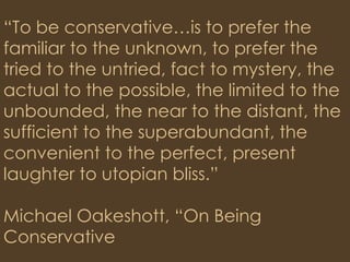 “ To be conservative…is to prefer the familiar to the unknown, to prefer the tried to the untried, fact to mystery, the actual to the possible, the limited to the unbounded, the near to the distant, the sufficient to the superabundant, the convenient to the perfect, present laughter to utopian bliss.” Michael Oakeshott, “On Being Conservative 