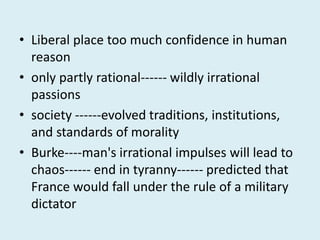 • Liberal place too much confidence in human
reason
• only partly rational------ wildly irrational
passions
• society ------evolved traditions, institutions,
and standards of morality
• Burke----man's irrational impulses will lead to
chaos------ end in tyranny------ predicted that
France would fall under the rule of a military
dictator
 