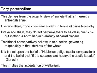 Tory paternalism This derives from the organic view of society that is inherently anti-egalitarian. Like socialism, Tories perceive society in terms of class hierarchy. Unlike socialism, they do not perceive there to be class conflict – but instead a harmonious hierarchy of social classes. Traditional conservatives believe in one nation, governing responsibly in the interests of the whole. It is based upon the belief of Noblesse oblige (social compassion) and the belief that “if the cottages are happy, the castle is safe” (Disraeli) This implies the acceptance of welfarism. 