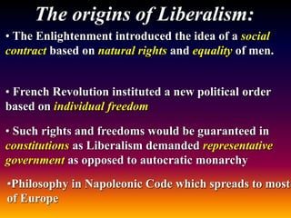 The origins of Liberalism:
• The Enlightenment introduced the idea of a social
contract based on natural rights and equality of men.
• French Revolution instituted a new political order
based on individual freedom
• Such rights and freedoms would be guaranteed in
constitutions as Liberalism demanded representative
government as opposed to autocratic monarchy
•Philosophy in Napoleonic Code which spreads to most
of Europe
 