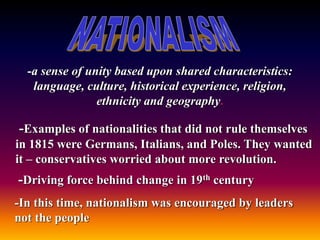 -a sense of unity based upon shared characteristics:
language, culture, historical experience, religion,
ethnicity and geography.
-Examples of nationalities that did not rule themselves
in 1815 were Germans, Italians, and Poles. They wanted
it – conservatives worried about more revolution.
-Driving force behind change in 19th century
-In this time, nationalism was encouraged by leaders
not the people
 
