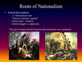 Roots of Nationalism
• French Revolution:
– vs. Monarchical order
– “Liberty, fraternity, equality”
– Liberal ideas – freedom
– Armed struggle vs. oppressors
*the days of multi-national empires and monarchies were numbered
 