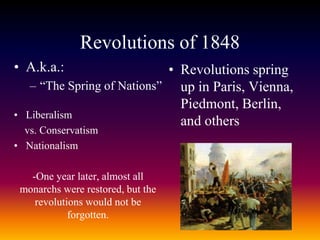 Revolutions of 1848
• A.k.a.:
– “The Spring of Nations”
• Liberalism
vs. Conservatism
• Nationalism
-One year later, almost all
monarchs were restored, but the
revolutions would not be
forgotten.
• Revolutions spring
up in Paris, Vienna,
Piedmont, Berlin,
and others
 