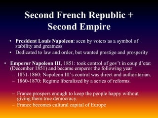 Second French Republic +
Second Empire
• President Louis Napoleon: seen by voters as a symbol of
stability and greatness
• Dedicated to law and order, but wanted prestige and prosperity
• Emperor Napoleon III, 1851: took control of gov’t in coup d’etat
(December 1851) and became emperor the following year
– 1851-1860: Napoleon III’s control was direct and authoritarian.
– 1860-1870: Regime liberalized by a series of reforms.
– France prospers enough to keep the people happy without
giving them true democracy.
– France becomes cultural capital of Europe
 