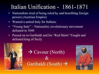 Italian Unification - 1861-1871
• Nationalists tired of being ruled by and benefiting foreign
powers (Austrian Empire)
• Wanted a united Italy for Italians.
• “Young Italy” – Nationalist, revolutionary movement
defeated in 1848
• Passed on to Garibaldi and his “Red Shirts” Fought and
defeated king of Sicily
 Cavour (North)
&
Garibaldi (South) 
 