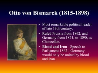 Otto von Bismarck (1815-1898)
• Most remarkable political leader
of late 19th century.
• Ruled Prussia from 1862, and
Germany from 1871, to 1890, as
Chancellor.
• Blood and Iron - Speech to
Parliament 1862 - Germany
would only be united by blood
and iron.
 