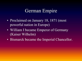 German Empire
• Proclaimed on January 18, 1871 (most
powerful nation in Europe)
• William I became Emperor of Germany
(Kaiser Wilhelm)
• Bismarck became the Imperial Chancellor.
 