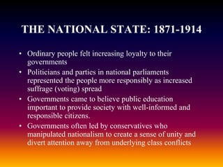 THE NATIONAL STATE: 1871-1914
• Ordinary people felt increasing loyalty to their
governments
• Politicians and parties in national parliaments
represented the people more responsibly as increased
suffrage (voting) spread
• Governments came to believe public education
important to provide society with well-informed and
responsible citizens.
• Governments often led by conservatives who
manipulated nationalism to create a sense of unity and
divert attention away from underlying class conflicts
 