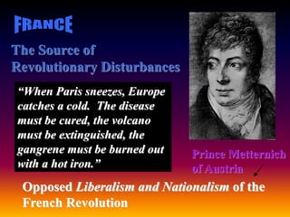 The Source of
Revolutionary Disturbances
Prince Metternich
of Austria
“When Paris sneezes, Europe
catches a cold. The disease
must be cured, the volcano
must be extinguished, the
gangrene must be burned out
with a hot iron.”
Opposed Liberalism and Nationalism of the
French Revolution
 